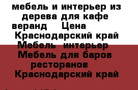 мебель и интерьер из дерева для кафе, веранд. › Цена ­ 3 000 - Краснодарский край Мебель, интерьер » Мебель для баров, ресторанов   . Краснодарский край